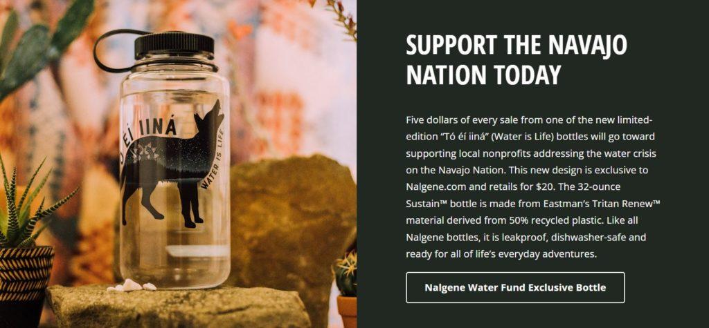 A photo of the Water is Life bottle with the following text: SUPPORT THE NAVAJO NATION TODAY The new limited-edition “Tó éí iiná” (Water is Life) bottle is available exclusively at Nalgene.com and retails for $20. The 32-ounce Sustain™ bottle is made from Eastman’s Tritan Renew™ material derived from 50% recycled plastic; and it’s leakproof, dishwasher-safe and ready for life’s everyday adventures.
